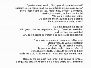 Queriam-me casado, fútil, quotidiano e tributável?Queriam-me o contrário disto, o contrário de qualquer coisa?Se eu fosse outra pessoa, fazia-lhes, a todos, a vontade.Assim, como sou, tenham paciência!Vão para o diabo sem mim,Ou deixem-me ir sozinho para o diabo!Para que havemos de ir juntos?Não me peguem no braço!Não gosto que me peguem no braço. Quero ser sozinho.Já disse que sou sozinho!Ah, que maçada quererem que eu seja de companhia!Ó céu azul — o mesmo da minha infância —Eterna verdade vazia e perfeita!Ó macio Tejo ancestral e mudo,Pequena verdade onde o céu se reflecte!Ó mágoa revisitada, Lisboa de outrora de hoje!Nada me dais, nada me tirais, nada sois que eu me sinta.Deixem-me em paz! Não tardo, que eu nunca tardo...E enquanto tarda o Abismo e o Silêncio quero estar sozinho!