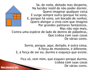Se, de noite, deitado mas desperto,Na lucidez inútil de não poder dormir,Quero imaginar qualquer coisaE surge sempre outra (porque há sono,E, porque há sono, um bocado de sonho),Quero alongar a vista com que imaginoPor grandes palmares fantásticos.Mas não vejo mais,Contra uma espécie de lado de dentro de pálpebras,Que Lisboa com suas casasDe várias cores.Sorrio, porque, aqui, deitado, é outra coisa.À força de monótono, é diferente.E, à força de ser eu, durmo e esqueço que existo.Fica só, sem mim, que esqueci porque durmo,Lisboa com suas casasDe várias cores.Blog Literatura-Edir