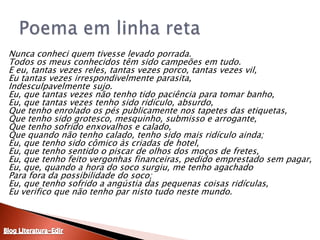 	Nunca conheci quem tivesse levado porrada. Todos os meus conhecidos têm sido campeões em tudo. E eu, tantas vezes reles, tantas vezes porco, tantas vezes vil, Eu tantas vezes irrespondivelmente parasita, Indesculpavelmente sujo. Eu, que tantas vezes não tenho tido paciência para tomar banho, Eu, que tantas vezes tenho sido ridículo, absurdo, Que tenho enrolado os pés publicamente nos tapetes das etiquetas, Que tenho sido grotesco, mesquinho, submisso e arrogante, Que tenho sofrido enxovalhos e calado, Que quando não tenho calado, tenho sido mais ridículo ainda; Eu, que tenho sido cômico às criadas de hotel, Eu, que tenho sentido o piscar de olhos dos moços de fretes, Eu, que tenho feito vergonhas financeiras, pedido emprestado sem pagar, Eu, que, quando a hora do soco surgiu, me tenho agachado Para fora da possibilidade do soco; Eu, que tenho sofrido a angústia das pequenas coisas ridículas, Eu verifico que não tenho par nisto tudo neste mundo. Poema em linha retaBlog Literatura-Edir