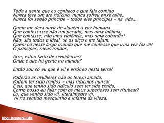 	Toda a gente que eu conheço e que fala comigo Nunca teve um ato ridículo, nunca sofreu enxovalho, Nunca foi senão príncipe - todos eles príncipes - na vida... Quem me dera ouvir de alguém a voz humana Que confessasse não um pecado, mas uma infâmia; Que contasse, não uma violência, mas uma cobardia! Não, são todos o Ideal, se os oiço e me falam. Quem há neste largo mundo que me confesse que uma vez foi vil? Ó principes, meus irmãos, Arre, estou farto de semideuses! Onde é que há gente no mundo? Então sou só eu que é vil e errôneo nesta terra? Poderão as mulheres não os terem amado, Podem ter sido traídos - mas ridículos nunca! E eu, que tenho sido ridículo sem ter sido traído, Como posso eu falar com os meus superiores sem titubear? Eu, que venho sido vil, literalmente vil, Vil no sentido mesquinho e infame da vileza. Blog Literatura-Edir
