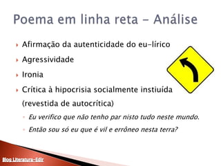 Afirmação da autenticidade do eu-líricoAgressividade IroniaCrítica à hipocrisia socialmente instiuída (revestida de autocrítica)Eu verifico que não tenho par nisto tudo neste mundo. Então sou só eu que é vil e errôneo nesta terra? Poema em linha reta - AnáliseBlog Literatura-Edir