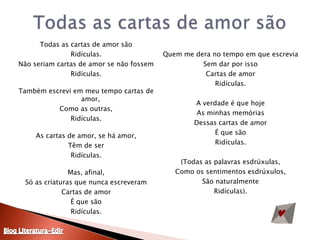 Todas as cartas de amor sãoTodas as cartas de amor sãoRidículas.Não seriam cartas de amor se não fossemRidículas.Também escrevi em meu tempo cartas de amor,Como as outras,Ridículas.As cartas de amor, se há amor,Têm de serRidículas.Mas, afinal,Só as criaturas que nunca escreveramCartas de amorÉ que sãoRidículas.Quem me dera no tempo em que escreviaSem dar por issoCartas de amorRidículas.A verdade é que hojeAs minhas memóriasDessas cartas de amorÉ que sãoRidículas.(Todas as palavras esdrúxulas,Como os sentimentos esdrúxulos,São naturalmenteRidículas).Blog Literatura-Edir
