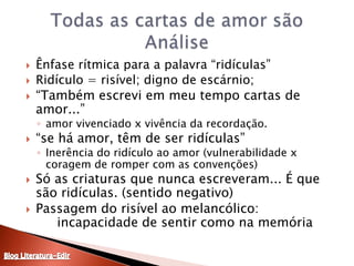 Ênfase rítmica para a palavra “ridículas”Ridículo = risível; digno de escárnio; “Também escrevi em meu tempo cartas de amor...” amor vivenciado x vivência da recordação.“se há amor, têm de ser ridículas”Inerência do ridículo ao amor (vulnerabilidade x coragem de romper com as convenções)Só as criaturas que nunca escreveram... É que são ridículas. (sentido negativo)Passagem do risível ao melancólico: 	incapacidade de sentir como na memóriaTodas as cartas de amor sãoAnáliseBlog Literatura-Edir
