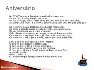 	No TEMPO em que festejavam o dia dos meus anos,Eu era feliz e ninguém estava morto.Na casa antiga, até eu fazer anos era uma tradição de há séculos,E a alegria de todos, e a minha, estava certa com uma religião qualquer.No TEMPO em que festejavam o dia dos meus anos,Eu tinha a grande saúde de não perceber coisa nenhuma,De ser inteligente para entre a família,E de não ter as esperanças que os outros tinham por mim.Quando vim a ter esperanças, já não sabia ter esperanças.Quando vim a olhar para a vida, perdera o sentido da vida.Sim, o que fui de suposto a mim-mesmo,O que fui de coração e parentesco.O que fui de serões de meia-província,O que fui de amarem-me e eu ser menino,O que fui — ai, meu Deus!, o que só hoje sei que fui...A que distância!...(Nem o acho...)O tempo em que festejavam o dia dos meus anos!AniversárioBlog Literatura-Edir