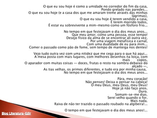 	O que eu sou hoje é como a umidade no corredor do fim da casa,Pondo grelado nas paredes...O que eu sou hoje (e a casa dos que me amaram treme através das minhaslágrimas),O que eu sou hoje é terem vendido a casa,É terem morrido todos,É estar eu sobrevivente a mim-mesmo como um fósforo frio...No tempo em que festejavam o dia dos meus anos...Que meu amor, como uma pessoa, esse tempo!Desejo físico da alma de se encontrar ali outra vez,Por uma viagem metafísica e carnal,Com uma dualidade de eu para mim...Comer o passado como pão de fome, sem tempo de manteiga nos dentes!Vejo tudo outra vez com uma nitidez que me cega para o que há aqui...A mesa posta com mais lugares, com melhores desenhos na loiça, com mais       copos,O aparador com muitas coisas — doces, frutas o resto na sombra debaixo do alçado —,As tias velhas, os primos diferentes, e tudo era por minha causa, No tempo em que festejavam o dia dos meus anos...Pára, meu coração!Não penses! Deixa o pensar na cabeça!Ó meu Deus, meu Deus, meu Deus!Hoje já não faço anos.Duro.Somam-se-me dias.Serei velho quando o for.Mais nada.Raiva de não ter trazido o passado roubado na algibeira!...O tempo em que festejavam o dia dos meus anos!...Blog Literatura-Edir