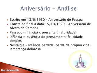 Escrito em 13/6/1930 – Aniversário de PessoaConsta ao final a data 15/10/1929 – Aniversário de Álvaro de CamposPassado (infância) x presente (maturidade)Infância = ausência do pensamento; felicidade simplesNostalgia - Infância perdida; perda da própria vida; lembrança dolorosaAniversário - AnáliseBlog Literatura-Edir