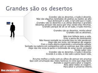 	Grandes são os desertos, e tudo é deserto. Não são algumas toneladas de pedras ou tijolos ao alto Que disfarçam o solo, o tal solo que é tudo. Grandes são os desertos e as almas desertas e grandes Desertas porque não passa por elas senão elas mesmas, Grandes porque de ali se vê tudo, e tudo morreu. Grandes são os desertos, minha alma! Grandes são os desertos. Não tirei bilhete para a vida, Errei a porta do sentimento, Não houve vontade ou ocasião que eu não perdesse. Hoje não me resta, em vésperas de viagem, Com a mala aberta esperando a arrumação adiada, Sentado na cadeira em companhia com as camisas que não cabem, Hoje não me resta (à parte o incômodo de estar assim sentado) Senão saber isto: Grandes são os desertos, e tudo é deserto. Grande é a vida, e não vale a pena haver vida, 	Arrumo melhor a mala com os olhos de pensar em arrumar Que com arrumação das mãos factícias (e creio que digo bem) Acendo o cigarro para adiar a viagem, Para adiar todas as viagens. Para adiar o universo inteiro.Grandes são os desertosBlog Literatura-Edir