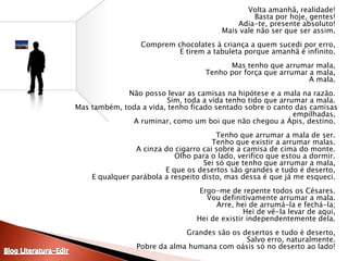 	Volta amanhã, realidade! Basta por hoje, gentes! Adia-te, presente absoluto! Mais vale não ser que ser assim. Comprem chocolates à criança a quem sucedi por erro, E tirem a tabuleta porque amanhã é infinito. Mas tenho que arrumar mala, Tenho por força que arrumar a mala, A mala. Não posso levar as camisas na hipótese e a mala na razão. Sim, toda a vida tenho tido que arrumar a mala. Mas também, toda a vida, tenho ficado sentado sobre o canto das camisas empilhadas, A ruminar, como um boi que não chegou a Ápis, destino. Tenho que arrumar a mala de ser. Tenho que existir a arrumar malas. A cinza do cigarro cai sobre a camisa de cima do monte. Olho para o lado, verifico que estou a dormir. Sei só que tenho que arrumar a mala, E que os desertos são grandes e tudo é deserto, E qualquer parábola a respeito disto, mas dessa é que já me esqueci. Ergo-me de repente todos os Césares. Vou definitivamente arrumar a mala. Arre, hei de arrumá-la e fechá-la; Hei de vê-la levar de aqui, Hei de existir independentemente dela. Grandes são os desertos e tudo é deserto, Salvo erro, naturalmente. Pobre da alma humana com oásis só no deserto ao lado! Blog Literatura-Edir