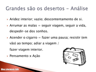 Aridez interior; vazio; descontentamento de si.Arrumar as malas = seguir viagem, seguir a vida, despedir-se dos sonhos.Acender o cigarro = fazer uma pausa; resistir (em vão) ao tempo; adiar a viagem /	fazer viagem interior.Pensamento x AçãoGrandes são os desertos - AnáliseBlog Literatura-Edir