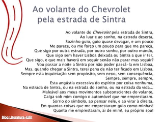 Ao volante do Chevrolet pela estrada de Sintra,Ao luar e ao sonho, na estrada deserta,Sozinho guio, guio quase devagar, e um poucoMe parece, ou me forço um pouco para que me pareça,Que sigo por outra estrada, por outro sonho, por outro mundo,Que sigo sem haver Lisboa deixada ou Sintra a que ir ter,Que sigo, e que mais haverá em seguir senão não parar mas seguir?Vou passar a noite a Sintra por não poder passá-la em Lisboa,Mas, quando chegar a Sintra, terei pena de não ter ficado em Lisboa.Sempre esta inquietação sem propósito, sem nexo, sem consequência,Sempre, sempre, sempre,Esta angústia excessiva do espírito por coisa nenhuma,Na estrada de Sintra, ou na estrada do sonho, ou na estrada da vida...Maleável aos meus movimentos subconscientes do volante,Galga sob mim comigo o automóvel que me emprestaram.Sorrio do símbolo, ao pensar nele, e ao virar à direita.Em quantas coisas que me emprestaram guio como minhas!Quanto me emprestaram, ai de mim!, eu próprio sou!Ao volante do Chevrolet pela estrada de SintraBlog Literatura-Edir