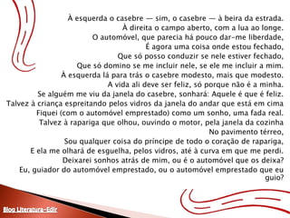 À esquerda o casebre — sim, o casebre — à beira da estrada.À direita o campo aberto, com a lua ao longe.O automóvel, que parecia há pouco dar-me liberdade,É agora uma coisa onde estou fechado,Que só posso conduzir se nele estiver fechado,Que só domino se me incluir nele, se ele me incluir a mim.À esquerda lá para trás o casebre modesto, mais que modesto.A vida ali deve ser feliz, só porque não é a minha.Se alguém me viu da janela do casebre, sonhará: Aquele é que é feliz.Talvez à criança espreitando pelos vidros da janela do andar que está em cimaFiquei (com o automóvel emprestado) como um sonho, uma fada real.Talvez à rapariga que olhou, ouvindo o motor, pela janela da cozinhaNo pavimento térreo,Sou qualquer coisa do príncipe de todo o coração de rapariga,E ela me olhará de esguelha, pelos vidros, até à curva em que me perdi.Deixarei sonhos atrás de mim, ou é o automóvel que os deixa?Eu, guiador do automóvel emprestado, ou o automóvel emprestado que eu guio?Blog Literatura-Edir