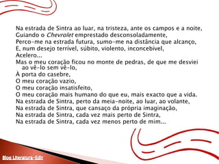 Na estrada de Sintra ao luar, na tristeza, ante os campos e a noite,Guiando o Chevrolet emprestado desconsoladamente,Perco-me na estrada futura, sumo-me na distância que alcanço,E, num desejo terrível, súbito, violento, inconcebível,Acelero...Mas o meu coração ficou no monte de pedras, de que me desviei ao vê-lo sem vê-lo,À porta do casebre,O meu coração vazio,O meu coração insatisfeito,O meu coração mais humano do que eu, mais exacto que a vida.Na estrada de Sintra, perto da meia-noite, ao luar, ao volante,Na estrada de Sintra, que cansaço da própria imaginação,Na estrada de Sintra, cada vez mais perto de Sintra,Na estrada de Sintra, cada vez menos perto de mim...Blog Literatura-Edir
