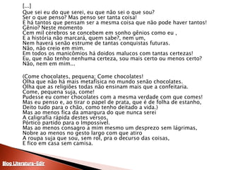 	[...]	Que sei eu do que serei, eu que não sei o que sou? Ser o que penso? Mas penso ser tanta coisa! E há tantos que pensam ser a mesma coisa que não pode haver tantos! Gênio? Neste momento Cem mil cérebros se concebem em sonho gênios como eu , E a história não marcará, quem sabe?, nem um, Nem haverá senão estrume de tantas conquistas futuras. Não, não creio em mim. Em todos os manicômios há doidos malucos com tantas certezas! Eu, que não tenho nenhuma certeza, sou mais certo ou menos certo? Não, nem em mim... 	(Come chocolates, pequena; Come chocolates! Olha que não há mais metafísica no mundo senão chocolates. Olha que as religiões todas não ensinam mais que a confeitaria. Come, pequena suja, come! Pudesse eu comer chocolates com a mesma verdade com que comes! Mas eu penso e, ao tirar o papel de prata, que é de folha de estanho, Deito tudo para o chão, como tenho deitado a vida.) Mas ao menos fica da amargura do que nunca serei A caligrafia rápida destes versos, Pórtico partido para o Impossível. Mas ao menos consagro a mim mesmo um desprezo sem lágrimas, Nobre ao menos no gesto largo com que atiro A roupa suja que sou, sem rol, pra o decurso das coisas, E fico em casa sem camisa. Blog Literatura-Edir