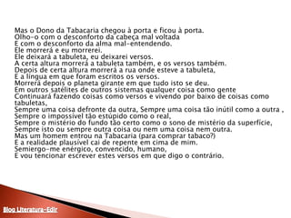 	Mas o Dono da Tabacaria chegou à porta e ficou à porta. Olho-o com o desconforto da cabeça mal voltada E com o desconforto da alma mal-entendendo. Ele morrerá e eu morrerei. Ele deixará a tabuleta, eu deixarei versos. A certa altura morrerá a tabuleta também, e os versos também. Depois de certa altura morrerá a rua onde esteve a tabuleta, E a língua em que foram escritos os versos. Morrerá depois o planeta girante em que tudo isto se deu. Em outros satélites de outros sistemas qualquer coisa como gente Continuará fazendo coisas como versos e vivendo por baixo de coisas como tabuletas, Sempre uma coisa defronte da outra, Sempre uma coisa tão inútil como a outra , Sempre o impossível tão estúpido como o real, Sempre o mistério do fundo tão certo como o sono de mistério da superfície, Sempre isto ou sempre outra coisa ou nem uma coisa nem outra. Mas um homem entrou na Tabacaria (para comprar tabaco?) E a realidade plausível cai de repente em cima de mim. Semiergo-me enérgico, convencido, humano, E vou tencionar escrever estes versos em que digo o contrário. Blog Literatura-Edir