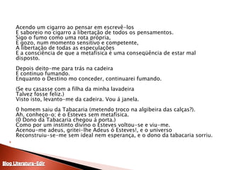 	Acendo um cigarro ao pensar em escrevê-los E saboreio no cigarro a libertação de todos os pensamentos. Sigo o fumo como uma rota própria, E gozo, num momento sensitivo e competente, A libertação de todas as especulações E a consciência de que a metafísica é uma conseqüência de estar mal disposto. Depois deito-me para trás na cadeira E continuo fumando. Enquanto o Destino mo conceder, continuarei fumando. (Se eu casasse com a filha da minha lavadeira Talvez fosse feliz.) Visto isto, levanto-me da cadeira. Vou á janela. 0 homem saiu da Tabacaria (metendo troco na algibeira das calças?). Ah, conheço-o; é o Esteves sem metafísica. (0 Dono da Tabacaria chegou á porta.) Como por um instinto divino o Esteves voltou-se e viu-me. Acenou-me adeus, gritei-lhe Adeus ó Esteves!, e o universo Reconstruiu-se-me sem ideal nem esperança, e o dono da tabacaria sorriu.Blog Literatura-Edir