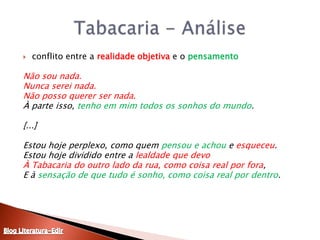 conflito entre a realidade objetiva e o pensamentoNão sou nada.Nunca serei nada.Não posso querer ser nada.À parte isso, tenho em mim todos os sonhos do mundo.  [...] Estou hoje perplexo, como quem pensou e achou e esqueceu.Estou hoje dividido entre a lealdade que devoÀ Tabacaria do outro lado da rua, como coisa real por fora,E à sensação de que tudo é sonho, como coisa real por dentro.Tabacaria - AnáliseBlog Literatura-Edir