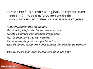 Desse conflito decorre a angústia de compreender que é inútil todo o esforço no sentido de compreender racionalmente a existência objetiva:A aprendizagem que me deram,Desci dela pela janela das traseiras da casa.Fui até ao campo com grandes propósitos.Mas lá encontrei só ervas e árvores,E quando havia gente era igual à outra.Saio da janela, sento-me numa cadeira. Em que hei de pensar? Que sei eu do que serei, eu que não sei o que sou?Blog Literatura-Edir