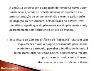 A angústia de perceber a passagem do tempo (a morte a por umidade nas paredes e cabelos brancos nos homens) e a própria sensação de ser perecível não encontra saída senão na negação do pensamento, personificada no Esteves sem metafísica, aquele que simplesmente é e simplesmente sorri, aparentemente sem consciência de si e do mundo.Esse Álvaro de Campos disfórico de “Tabacaria” luta com suas inquietações e com o próprio pensamento para, ao fim, sentindo-se derrotado, perceber a inutilidade de tudo. É interessante observar como Caeiro, o heterônimo “mestre” procura anular todo esse sofrimento decorrente do exercício da consciência:Blog Literatura-Edir