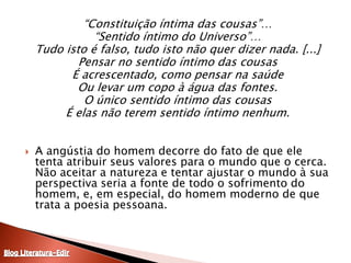 “Constituição íntima das cousas”…“Sentido íntimo do Universo”…Tudo isto é falso, tudo isto não quer dizer nada. [...]Pensar no sentido íntimo das cousasÉ acrescentado, como pensar na saúdeOu levar um copo à água das fontes.O único sentido íntimo das cousasÉ elas não terem sentido íntimo nenhum. A angústia do homem decorre do fato de que ele tenta atribuir seus valores para o mundo que o cerca. Não aceitar a natureza e tentar ajustar o mundo à sua perspectiva seria a fonte de todo o sofrimento do homem, e, em especial, do homem moderno de que trata a poesia pessoana.Blog Literatura-Edir