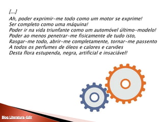 [...]	Ah, poder exprimir-me todo como um motor se exprime!Ser completo como uma máquina!Poder ir na vida triunfante como um automóvel último-modelo!Poder ao menos penetrar-me fisicamente de tudo isto,Rasgar-me todo, abrir-me completamente, tornar-me passentoA todos os perfumes de óleos e calores e carvõesDesta flora estupenda, negra, artificial e insaciável! Blog Literatura-Edir