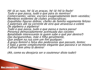 Hé-lá as ruas, hé-lá as praças, hé-lá-hôlafoule! Tudo o que passa, tudo o que pára às montras! Comerciantes; vários; escrocs exageradamente bem-vestidos; Membros evidentes de clubes aristocráticos; Esquálidas figuras dúbias; chefes de família vagamente felizesE paternais até na corrente de oiro que atravessa o coleteDe algibeira a algibeira!Tudo o que passa, tudo o que passa e nunca passa!Presença demasiadamente acentuada das cocotesBanalidade interessante (e quem sabe o quê por dentro?)Das burguesinhas, mãe e filha geralmente,Que andam na rua com um fim qualquer;A graça feminil e falsa dos pederastas que passam, lentos;E toda a gente simplesmente elegante que passeia e se mostraE afinal tem alma lá dentro! (Ah, como eu desejaria ser o souteneur disto tudo!)Blog Literatura-Edir