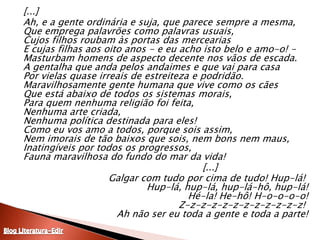 	[...]	Ah, e a gente ordinária e suja, que parece sempre a mesma,Que emprega palavrões como palavras usuais,Cujos filhos roubam às portas das merceariasE cujas filhas aos oito anos - e eu acho isto belo e amo-o! - Masturbam homens de aspecto decente nos vãos de escada. A gentalha que anda pelos andaimes e que vai para casaPor vielas quase irreais de estreiteza e podridão. Maravilhosamente gente humana que vive como os cãesQue está abaixo de todos os sistemas morais,Para quem nenhuma religião foi feita,Nenhuma arte criada,Nenhuma política destinada para eles!Como eu vos amo a todos, porque sois assim,Nem imorais de tão baixos que sois, nem bons nem maus,Inatingíveis por todos os progressos,Fauna maravilhosa do fundo do mar da vida! 							[...]	Galgar com tudo por cima de tudo! Hup-lá! Hup-lá, hup-lá, hup-lá-hô, hup-lá!Hé-la! He-hô! H-o-o-o-o!Z-z-z-z-z-z-z-z-z-z-z-z! Ah não ser eu toda a gente e toda a parte!Blog Literatura-Edir
