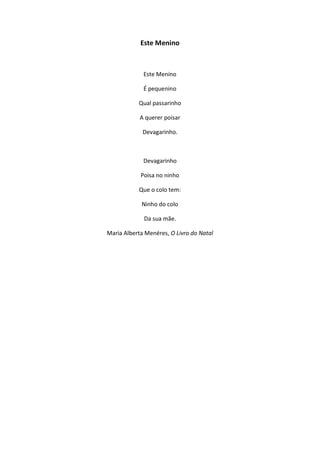 Este Menino
Este Menino
É pequenino
Qual passarinho
A querer poisar
Devagarinho.
Devagarinho
Poisa no ninho
Que o colo tem:
Ninho do colo
Da sua mãe.
Maria Alberta Menéres, O Livro do Natal
 