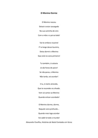 O Menino Dorme
O Menino nasceu
Deixai-o estar sossegado
Na sua caminha de oiro
Com a mãe e o pai ao lado!
Vai-te embora rouxinol
P`ra longe desse loureiro,
Deixa dormir o Menino
Que está no sono primeiro!
Tu também, ó cotovia
Já são horas de parar!
Se não paras, o Menino
Não tarda, vai acordar!
E tu, ó melro atrevido,
Que te escondes no silvado.
Vem só cantar ao Menino
Quando estiver acordado!
O Menino dorme, dorme,
Naquele sono profundo...
Quando mais logo acordar
Vai sabê-lo todo o mundo!
Alexandre Parafita, Histórias de Natal Contadas em Verso
 