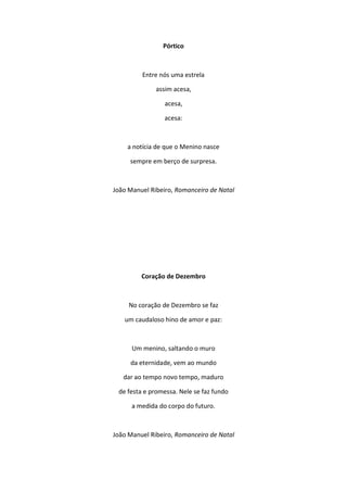 Pórtico
Entre nós uma estrela
assim acesa,
acesa,
acesa:
a notícia de que o Menino nasce
sempre em berço de surpresa.
João Manuel Ribeiro, Romanceiro de Natal
Coração de Dezembro
No coração de Dezembro se faz
um caudaloso hino de amor e paz:
Um menino, saltando o muro
da eternidade, vem ao mundo
dar ao tempo novo tempo, maduro
de festa e promessa. Nele se faz fundo
a medida do corpo do futuro.
João Manuel Ribeiro, Romanceiro de Natal
 