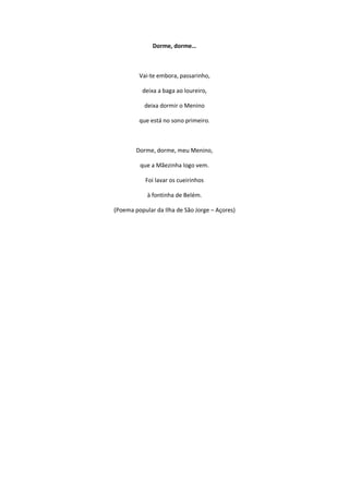 Dorme, dorme…
Vai-te embora, passarinho,
deixa a baga ao loureiro,
deixa dormir o Menino
que está no sono primeiro.
Dorme, dorme, meu Menino,
que a Mãezinha logo vem.
Foi lavar os cueirinhos
à fontinha de Belém.
(Poema popular da Ilha de São Jorge – Açores)
 