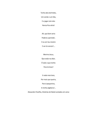 Tenho dois berlindes,
Um verde e um lilás,
E a jogar com eles
Nunca fico atrás!
Ah, que bom seria
Poderes aprender,
E eu ser teu mestre
E ver-te vencer!...
Menino Jesus,
Que estás no altar,
É tudo o que tenho
Para te levar!
E nada mais levo,
Por mais que queira,
Pois é pequenina,
A minha algibeira!...
Alexandre Parafita, Histórias de Natal contadas em verso
 