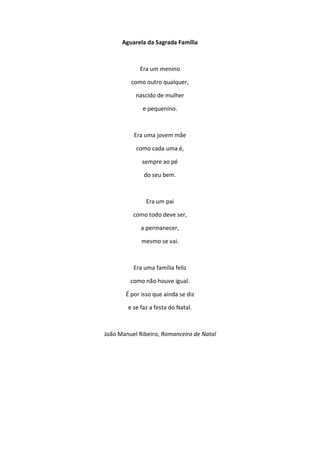 Aguarela da Sagrada Família
Era um menino
como outro qualquer,
nascido de mulher
e pequenino.
Era uma jovem mãe
como cada uma é,
sempre ao pé
do seu bem.
Era um pai
como todo deve ser,
a permanecer,
mesmo se vai.
Era uma família feliz
como não houve igual.
É por isso que ainda se diz
e se faz a festa do Natal.
João Manuel Ribeiro, Romanceiro de Natal
 