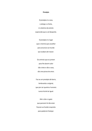 Presépio
O presépio é a casa,
o abrigo e a fonte,
é o destino da estrela
esperando que o sol desponte.
O presépio é o lugar
que o menino quis escolher
para anunciar ao mundo
que acabara de nascer.
Os animais que se juntam
para lhe darem calor
são o teto e são a casa,
são uma prova de amor.
Faz-se um presépio de barro,
lembrando o original,
que por ser quente e humano
nunca há-de ter igual.
Até o cão e o gato
que parecem lá não estar
ficaram ao fundo à espreita
para poderem festejar.
 