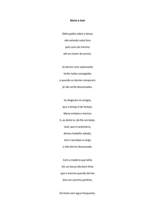 Maria e José
Debruçados sobre o berço
vão velando noite fora
pelo sono do menino
até ao nascer da aurora.
Se dormir sem sobressalto
terão noites sossegadas
e quando os dentes romperem
já não serão descansadas.
Já chegaram os amigos,
que o tempo é de festejo,
Maria embala o menino
E, ao deitá-lo, dá-lhe um beijo.
José, que é carpinteiro,
deixou trabalho adiado;
tem o presépio a cargo
e não dorme descansado.
Com a madeira que talha
fez um berço tão bem feito
que o menino quando dorme
tem um soninho perfeito.
Da fonte vem água fresquinha,
 