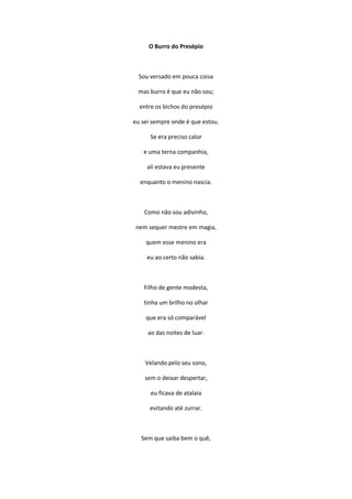 O Burro do Presépio
Sou versado em pouca coisa
mas burro é que eu não sou;
entre os bichos do presépio
eu sei sempre onde é que estou.
Se era preciso calor
e uma terna companhia,
ali estava eu presente
enquanto o menino nascia.
Como não sou adivinho,
nem sequer mestre em magia,
quem esse menino era
eu ao certo não sabia.
Filho de gente modesta,
tinha um brilho no olhar
que era só comparável
ao das noites de luar.
Velando pelo seu sono,
sem o deixar despertar,
eu ficava de atalaia
evitando até zurrar.
Sem que saiba bem o quê,
 
