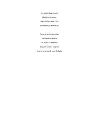 Sou a vaca do presépio,
já só em miniatura,
mas continua a ser farta
a minha ração de ternura.
Como nesse tempo antigo
não havia fotografia,
só existo na memória
de quem celebra esse dia.
José Jorge Letria, O Livro do Natal
 