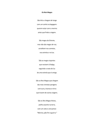 Os Reis Magos
São três e chegam de longe
com um sonho na bagagem:
querem estar com o menino
antes que finde a viagem.
São magos do Oriente,
mas não são magos de rua;
acreditam nos cometas,
nas estrelas e na lua.
São os magos viajantes
que resistem à fadiga,
seguindo o rasto de luz
de uma estrela que é amiga.
São os Reis Magos que chegam
das mais remotas paragens
com ouro, incenso e mirra
que trazem de outras viagens.
São os Reis Magos felizes,
joelho assente na terra,
com um voto e uma prece:
“Menino, põe fim à guerra.”
 