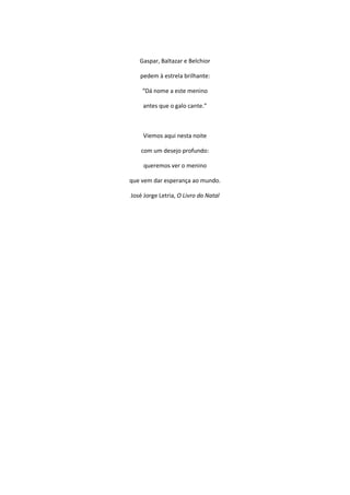 Gaspar, Baltazar e Belchior
pedem à estrela brilhante:
“Dá nome a este menino
antes que o galo cante.”
Viemos aqui nesta noite
com um desejo profundo:
queremos ver o menino
que vem dar esperança ao mundo.
José Jorge Letria, O Livro do Natal
 
