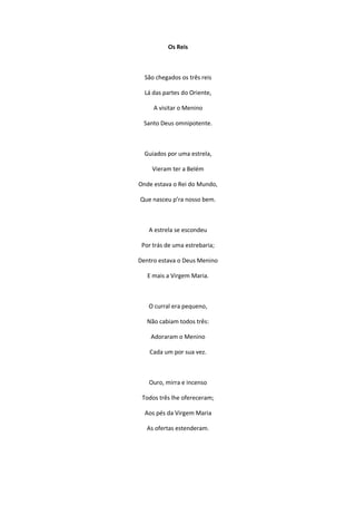 Os Reis
São chegados os três reis
Lá das partes do Oriente,
A visitar o Menino
Santo Deus omnipotente.
Guiados por uma estrela,
Vieram ter a Belém
Onde estava o Rei do Mundo,
Que nasceu p’ra nosso bem.
A estrela se escondeu
Por trás de uma estrebaria;
Dentro estava o Deus Menino
E mais a Virgem Maria.
O curral era pequeno,
Não cabiam todos três:
Adoraram o Menino
Cada um por sua vez.
Ouro, mirra e incenso
Todos três lhe ofereceram;
Aos pés da Virgem Maria
As ofertas estenderam.
 