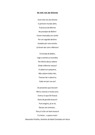 Os três reis do Oriente
Eram três reis do Oriente
E partiram mundo além,
À procura do Menino
No presépio de Belém!
Foram chamadas em sonho
Por um sagrado destino:
Guiados por uma estrela,
Lá foram dar com o Menino!
À entrada de Belém,
Logo a estrela se escondeu
Por detrás dessa cabana
Onde o Menino nasceu!
A cabana era pequena,
Não cabiam todos três,
Tiveram de ir adorá-Lo
Cada um por sua vez!
Os presentes que levaram
Mirra, incenso e muito ouro,
Eram p´ra que Ele ficasse
Dono de grande tesouro!
Puro engano, já se vê,
Desses reis orientais...
Pois p´ra Ele um bom tesouro
É o Amor… e pouco mais!
Alexandre Parafita, Histórias de Natal Contadas em Verso
 