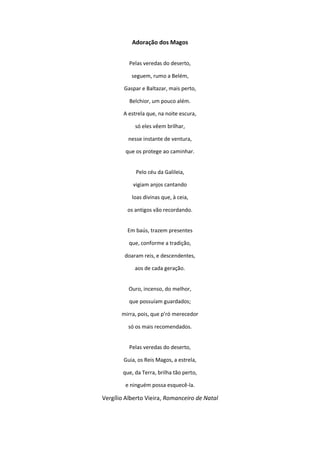 Adoração dos Magos
Pelas veredas do deserto,
seguem, rumo a Belém,
Gaspar e Baltazar, mais perto,
Belchior, um pouco além.
A estrela que, na noite escura,
só eles vêem brilhar,
nesse instante de ventura,
que os protege ao caminhar.
Pelo céu da Galileia,
vigiam anjos cantando
loas divinas que, à ceia,
os antigos vão recordando.
Em baús, trazem presentes
que, conforme a tradição,
doaram reis, e descendentes,
aos de cada geração.
Ouro, incenso, do melhor,
que possuíam guardados;
mirra, pois, que p’ró merecedor
só os mais recomendados.
Pelas veredas do deserto,
Guia, os Reis Magos, a estrela,
que, da Terra, brilha tão perto,
e ninguém possa esquecê-la.
Vergílio Alberto Vieira, Romanceiro de Natal
 