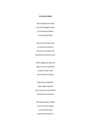 A estrela de Belém
Vem de longe esta estrela
que os Reis Magos orienta
no caminho para Belém,
na sua passada lenta.
Nunca outra brilhou tanto
no imenso firmamento,
pois tem um recado a dar
não bastando dá-lo ao vento.
Os Reis Magos, que são três,
seguem-na com confiança,
já que ela traça a rota
que os conduz à criança.
São eternos andarilhos,
estes magos viajantes
que o céu pôs em movimento
na rota dos caminhantes.
São magos porque a magia
nunca os leva ao engano
e a estrela dá o sinal
já perto do fim do ano.
 
