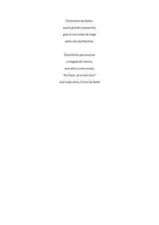Ó estrelinha de Belém,
que és grande e pequenina,
guia os reis vindos de longe
pelos céus da Palestina.
Ó estrelinha que anuncias
a chegada do menino,
vem dizer a este mundo:
“Por favor, vê se tens tino!”
José Jorge Letria, O Livro do Natal
 