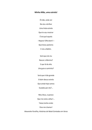 Minha Mãe, uma estrela!
Ó mãe, anda ver
No céu a brilhar
Uma linda estrela
Que te vou mostrar
É tal qual aquela
- Repara! Olha bem! –
Que levou pastores
E reis a Belém.
Será que ela viu
Nascer o Menino?
E que lá do alto
Lhe guia o caminho?
Será que é tão grande
O dom dessa estrela
Que ainda hoje somos
Guiados por ela?...
Meu Deus, e parece
Que me está a olhar!...
Talvez tenha vindo
Para me chamar!
Alexandre Parafita, Histórias de Natal Contadas em Verso
 
