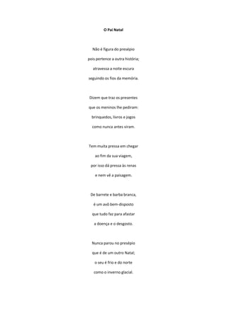 O Pai Natal
Não é figura do presépio
pois pertence a outra história;
atravessa a noite escura
seguindo os fios da memória.
Dizem que traz os presentes
que os meninos lhe pediram:
brinquedos, livros e jogos
como nunca antes viram.
Tem muita pressa em chegar
ao fim da sua viagem,
por isso dá pressa às renas
e nem vê a paisagem.
De barrete e barba branca,
é um avô bem-disposto
que tudo faz para afastar
a doença e o desgosto.
Nunca parou no presépio
que é de um outro Natal;
o seu é frio e do norte
como o inverno glacial.
 