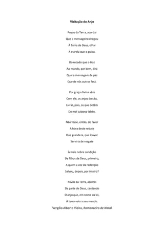 Visitação do Anjo
Povos da Terra, acordai
Que o mensageiro chegou
À Terra de Deus, olhai
A estrela que o guiou.
Do recado que o traz
Ao mundo, por bem, dirá
Qual a mensagem de paz
Que de nós outros fará.
Por graça divina vêm
Com ele, os anjos do céu,
Livrar, pois, os que detêm
Do mal culposo labéu.
Não fosse, então, de favor
A hora deste rebate
Que grandeza, que louvor
Serviria de resgate
À mais nobre condição
De filhos de Deus, primeiro,
A quem a voz da redenção
Salvou, depois, por inteiro?
Povos da Terra, acolhei
Da parte de Deus, cantando
O anjo que, em nome da lei,
À terra veio a seu mando.
Vergílio Alberto Vieira, Romanceiro de Natal
 