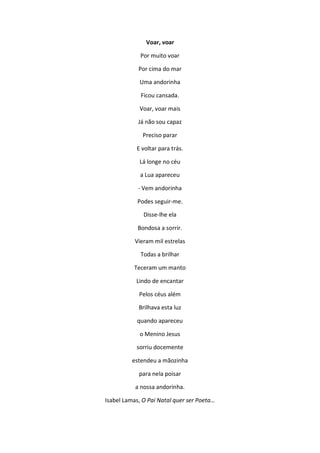 Voar, voar
Por muito voar
Por cima do mar
Uma andorinha
Ficou cansada.
Voar, voar mais
Já não sou capaz
Preciso parar
E voltar para trás.
Lá longe no céu
a Lua apareceu
- Vem andorinha
Podes seguir-me.
Disse-lhe ela
Bondosa a sorrir.
Vieram mil estrelas
Todas a brilhar
Teceram um manto
Lindo de encantar
Pelos céus além
Brilhava esta luz
quando apareceu
o Menino Jesus
sorriu docemente
estendeu a mãozinha
para nela poisar
a nossa andorinha.
Isabel Lamas, O Pai Natal quer ser Poeta…
 