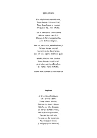 Natal Africano
Não há pinheiros nem há neve,
Nada do que é convencional,
Nada daquilo que se escreve
Ou que se diz... Mas é Natal.
Que ar abafado! A chuva banha
A terra, morna e vertical.
Plantas da flora mais estranha,
Aves da fauna tropical.
Nem luz, nem cores, nem lembranças
Da hora única e imortal.
Somente o riso das crianças
Que em toda a parte é sempre igual.
Não há pastores nem ovelhas,
Nada do que é tradicional.
As orações, porém, são velhas
E a noite é Noite de Natal.
Cabral do Nascimento, Obra Poética
Lapinha
Já lá vem àquela esquina
Uma preciosa dama
Visitar o Deus Menino,
Nascido em pobre cabana.
Não foi por falta de casas
Ou porque as não haveria,
Feitas do mais puro ouro,
Da mais fina pedraria;
Foi para nos dar o exemplo
Na pobreza de Maria.
(Cantiga popular de Loulé)
 