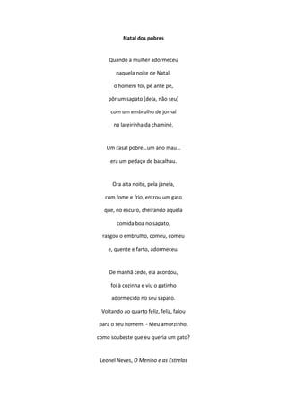Natal dos pobres
Quando a mulher adormeceu
naquela noite de Natal,
o homem foi, pé ante pé,
pôr um sapato (dela, não seu)
com um embrulho de jornal
na lareirinha da chaminé.
Um casal pobre…um ano mau…
era um pedaço de bacalhau.
Ora alta noite, pela janela,
com fome e frio, entrou um gato
que, no escuro, cheirando aquela
comida boa no sapato,
rasgou o embrulho, comeu, comeu
e, quente e farto, adormeceu.
De manhã cedo, ela acordou,
foi à cozinha e viu o gatinho
adormecido no seu sapato.
Voltando ao quarto feliz, feliz, falou
para o seu homem: - Meu amorzinho,
como soubeste que eu queria um gato?
Leonel Neves, O Menino e as Estrelas
 