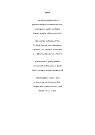 Natal
O menino Jesus já cansadinho
por tanto andar por cima dos telhados,
descalçou os sapatos apertados
(e eram novos) e pô-los no caminho.
Nisto, sentiu ruído ali pertinho.
Trepou à chaminé com mil cuidados,
e que viu? Dois tamancos esburacados
e, ao pé deles, rezando, um petizinho.
O menino Jesus que faz, então?
Sem ter nenhum brinquedo ali à mão,
(destes que tanto agradam aos garotos).
Troca os sapatos pelos do petiz
e, depois, vai ao céu mostrar, feliz,
à Virgem Mãe os tamanquinhos rotos.
Adolfo Simões Muller
 